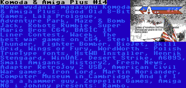 Komoda & Amiga Plus #14 | Nowe wydanie magazynu Komoda & Amiga Plus: Good Old 8-Bit Games, Lala Prologue, Adventure Park, Maze & Bomb Jack, Robots Rumble, Super Mario Bros C64, BASIC 10 Liner Contest, Wacek, The best war games on C64, Steel Thunder, Fighter Bomber, BioJet, Skill Grid, Wings of Fury, WordWorth - Polish TrueType fonts, HstWB Installer, Henrik Stengaard, WinUAE, Desert Strike, A6095, Small Amigans, History2, Fresh News, Adapter RetroJoy 2 USB, American Civil War games, Iron Lord, Martin Noriander, Computer Museum in Cambridge, And if I was a hammer guy, Zeppelin Games, Amiga NG i Johnny presents: Rambo.