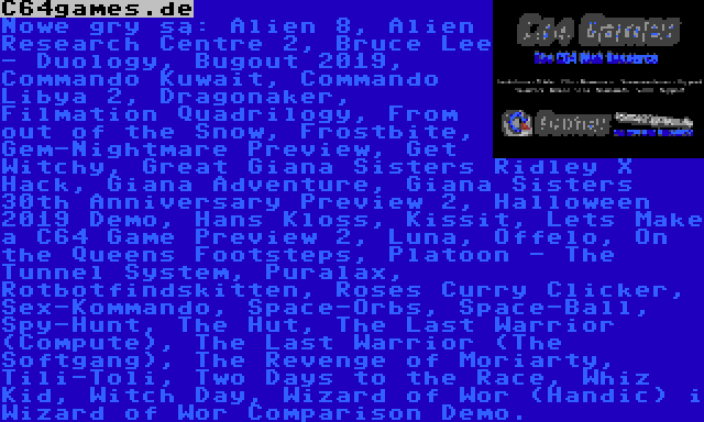 C64games.de | Nowe gry są: Alien 8, Alien Research Centre 2, Bruce Lee - Duology, Bugout 2019, Commando Kuwait, Commando Libya 2, Dragonaker, Filmation Quadrilogy, From out of the Snow, Frostbite, Gem-Nightmare Preview, Get Witchy, Great Giana Sisters Ridley X Hack, Giana Adventure, Giana Sisters 30th Anniversary Preview 2, Halloween 2019 Demo, Hans Kloss, Kissit, Lets Make a C64 Game Preview 2, Luna, Offelo, On the Queens Footsteps, Platoon - The Tunnel System, Puralax, Rotbotfindskitten, Roses Curry Clicker, Sex-Kommando, Space-Orbs, Space-Ball, Spy-Hunt, The Hut, The Last Warrior (Compute), The Last Warrior (The Softgang), The Revenge of Moriarty, Tili-Toli, Two Days to the Race, Whiz Kid, Witch Day, Wizard of Wor (Handic) i Wizard of Wor Comparison Demo.