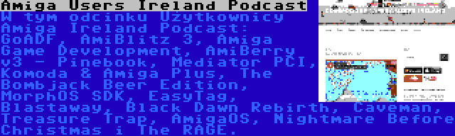 Amiga Users Ireland Podcast | W tym odcinku Użytkownicy Amiga Ireland Podcast: GoADF, AmiBlitz 3, Amiga Game Development, AmiBerry v3 - Pinebook, Mediator PCI, Komoda & Amiga Plus, The Bombjack Beer Edition, MorphOS SDK, EasyTag, Blastaway, Black Dawn Rebirth, Caveman, Treasure Trap, AmigaOS, Nightmare Before Christmas i The RAGE.