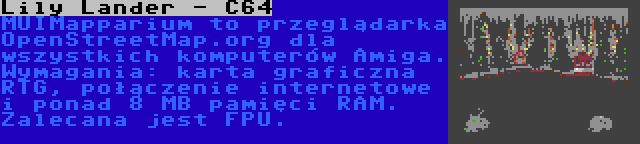 Lily Lander - C64 | MUIMapparium to przeglądarka OpenStreetMap.org dla wszystkich komputerów Amiga. Wymagania: karta graficzna RTG, połączenie internetowe i ponad 8 MB pamięci RAM. Zalecana jest FPU.