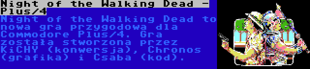 Night of the Walking Dead - Plus/4 | Night of the Walking Dead to nowa gra przygodowa dla Commodore Plus/4. Gra została stworzona przez KiCHY (konwersja), Chronos (grafika) i Csaba (kod).