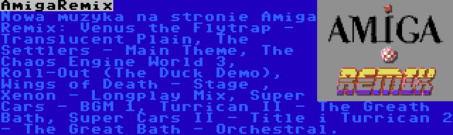 AmigaRemix | Nowa muzyka na stronie Amiga Remix: Venus the Flytrap - Translucent Plain, The Settlers - Main Theme, The Chaos Engine World 3, Roll-Out (The Duck Demo), Wings of Death - Stage , Xenon - Longplay Mix, Super Cars - BGM 1, Turrican II - The Greath Bath, Super Cars II - Title i Turrican 2 - The Great Bath - Orchestral.