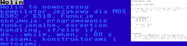 Wolin | Wolin to nowoczesny kompilator językowy dla MOS 6502 / 6510. Funkcje obejmują: programowanie funkcjonalne, exception handling, if/else if, do...while, when, i OO z klasami, konstruktorami i metodami.