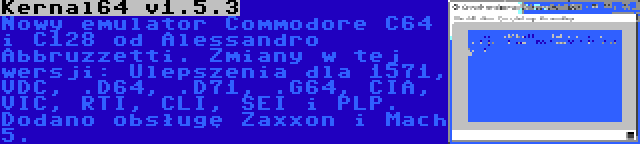 Kernal64 v1.5.3 | Nowy emulator Commodore C64 i C128 od Alessandro Abbruzzetti. Zmiany w tej wersji: Ulepszenia dla 1571, VDC, .D64, .D71, .G64, CIA, VIC, RTI, CLI, SEI i PLP. Dodano obsługę Zaxxon i Mach 5.