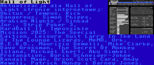 Hall of Light | Aktualizacja dla Hall of Light stronie internetowej: Obitus / Tempus, Rick Dangerous, Simon Phipps, Arabian Nights / Sinbad Jnr., Strip Poker 3, HardBall II, Impossible Mission 2025: The Special Edition, Leisure Suit Larry In The Land Of The Lounge Lizards, MeMO, Ork, R.E.R.O., Maurizio Gemelli, Mike Clarke, Dave Grossman, The Secret Of Monkey Island, Michael Ebert, Abu Simbel: Profanation, Boris Schneider-Johne, Randall Mage, Orson Scott Card, Andy Newell, Patrick Mundy i Barney Jones.