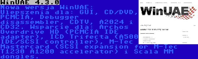 WinUAE 4.3.0 | Nowa wersja WinUAE: Ulepszenia dla: GUI, CD/DVD, PCMCIA, Debugger disassembler, CDTV, A2024 i CD32. Wsparcie dla: Archos Overdrive HD (PCMCIA IDE adapter), ICD Trifecta (A500 IDE/SCSI controller), M-Tec Mastercard (SCSI expansion for M-Tec T1230 A1200 accelerator) i Scala MM dongles.
