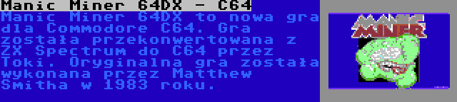 Manic Miner 64DX - C64 | Manic Miner 64DX to nowa gra dla Commodore C64. Gra została przekonwertowana z ZX Spectrum do C64 przez Toki. Oryginalna gra została wykonana przez Matthew Smitha w 1983 roku.