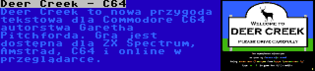 Deer Creek - C64 | Deer Creek to nowa przygoda tekstowa dla Commodore C64 autorstwa Garetha Pitchforda. Gra jest dostępna dla ZX Spectrum, Amstrad, C64 i online w przeglądarce.