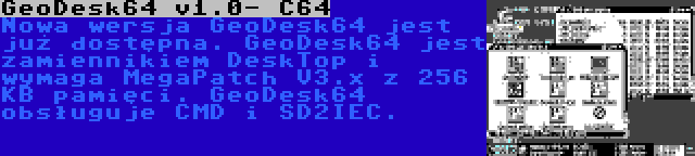 GeoDesk64 v1.0- C64 | Nowa wersja GeoDesk64 jest już dostępna. GeoDesk64 jest zamiennikiem DeskTop i wymaga MegaPatch V3.x z 256 KB pamięci. GeoDesk64 obsługuje CMD i SD2IEC.