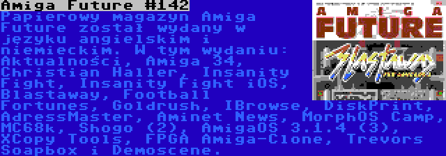 Amiga Future #142 | Papierowy magazyn Amiga Future został wydany w języku angielskim i niemieckim. W tym wydaniu: Aktualności, Amiga 34, Christian Haller, Insanity Fight, Insanity Fight iOS, Blastaway, Football Fortunes, Goldrush, IBrowse, DiskPrint, AdressMaster, Aminet News, MorphOS Camp, MC68k, Shogo (2), AmigaOS 3.1.4 (3), XCopy Tools, FPGA Amiga-Clone, Trevors Soapbox i Demoscene.