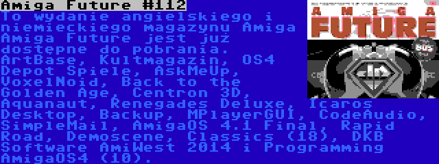 Amiga Future #112 | To wydanie angielskiego i niemieckiego magazynu Amiga Amiga Future jest już dostępne do pobrania. ArtBase, Kultmagazin, OS4 Depot Spiele, AskMeUp, VoxelNoid, Back to the Golden Age, Centron 3D, Aquanaut, Renegades Deluxe, Icaros Desktop, Backup, MPlayerGUI, CodeAudio, SimpleMail, AmigaOS 4.1 Final, Rapid Road, Demoscene, Classics (18), DKB Software AmiWest 2014 i Programming AmigaOS4 (10).