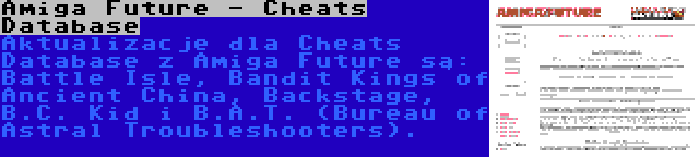 Amiga Future - Cheats Database | Aktualizacje dla Cheats Database z Amiga Future są: Battle Isle, Bandit Kings of Ancient China, Backstage, B.C. Kid i B.A.T. (Bureau of Astral Troubleshooters).