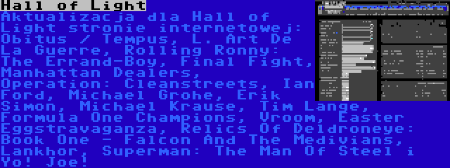 Hall of Light | Aktualizacja dla Hall of Light stronie internetowej: Obitus / Tempus, L. Art De La Guerre, Rolling Ronny: The Errand-Boy, Final Fight, Manhattan Dealers, Operation: Cleanstreets, Ian Ford, Michael Grohe, Erik Simon, Michael Krause, Tim Lange, Formula One Champions, Vroom, Easter Eggstravaganza, Relics Of Deldroneye: Book One - Falcon And The Medivians, Lankhor, Superman: The Man Of Steel i Yo! Joe!