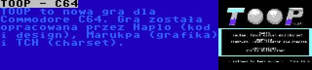 TOOP - C64 | TOOP to nowa gra dla Commodore C64. Gra została opracowana przez Haplo (kod i design), Marukpa (grafika) i TCH (charset).