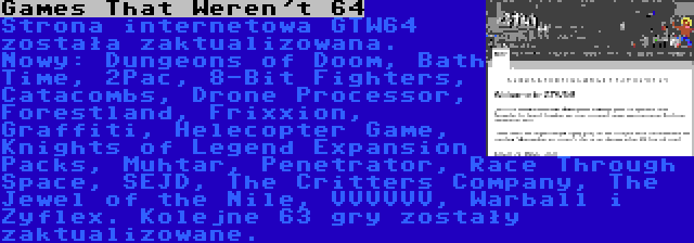 Games That Weren't 64 | Strona internetowa GTW64 została zaktualizowana. Nowy: Dungeons of Doom, Bath Time, 2Pac, 8-Bit Fighters, Catacombs, Drone Processor, Forestland, Frixxion, Graffiti, Helecopter Game, Knights of Legend Expansion Packs, Muhtar, Penetrator, Race Through Space, SEJD, The Critters Company, The Jewel of the Nile, VVVVVV, Warball i Zyflex. Kolejne 63 gry zostały zaktualizowane.