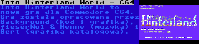 Into Hinterland World - C64 | Into Hinterland World to nowa gra dla Commodore C64. Gra została opracowana przez Background (kod i grafika), fieserWol & Henne (muzyka) i Bert (grafika katalogowa).