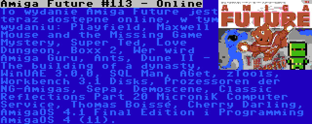 Amiga Future #113 - Online | To wydanie Amiga Future jest teraz dostępne online, w tym wydaniu: Playfield, Maxwell Mouse and the Missing Game Mystery, Super Ted, Love Dungeon, Boxx 2, Wer wird Amiga Guru, Ants, Dune II - The building of a dynasty, WinUAE 3.0.0, SQL Man, AGet, zTools, Workbench 3.1 Disks, Prozessoren der NG-Amigas, Sepa, Demoscene, Classic Reflections Part 20 MicroniK Computer Service, Thomas Boissé, Cherry Darling, AmigaOS 4.1 Final Edition i Programming AmigaOS 4 (11).