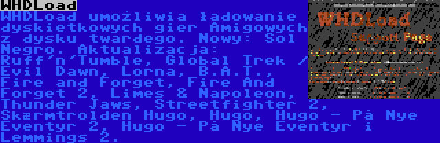 WHDLoad | WHDLoad umożliwia ładowanie dyskietkowych gier Amigowych z dysku twardego. Nowy: Sol Negro. Aktualizacja: Ruff'n'Tumble, Global Trek / Evil Dawn, Lorna, B.A.T., Fire and Forget, Fire And Forget 2, Limes & Napoleon, Thunder Jaws, Streetfighter 2, Skærmtrolden Hugo, Hugo, Hugo - På Nye Eventyr 2, Hugo - På Nye Eventyr i Lemmings 2.