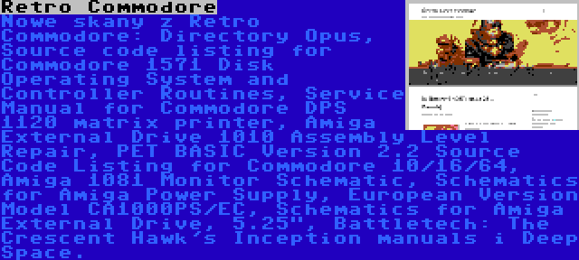 Retro Commodore | Nowe skany z Retro Commodore: Directory Opus, Source code listing for Commodore 1571 Disk Operating System and Controller Routines, Service Manual for Commodore DPS 1120 matrix printer, Amiga External Drive 1010 Assembly Level Repair, PET BASIC Version 2.2 Source Code Listing for Commodore 10/16/64, Amiga 1081 Monitor Schematic, Schematics for Amiga Power Supply, European Version Model CA1000PS/EC, Schematics for Amiga External Drive, 5.25, Battletech: The Crescent Hawk's Inception manuals i Deep Space.