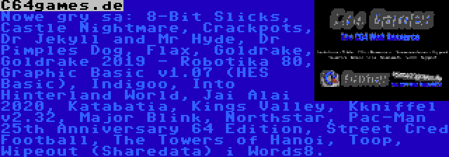 C64games.de | Nowe gry są: 8-Bit Slicks, Castle Nightmare, Crackpots, Dr Jekyll and Mr Hyde, Dr Pimples Dog, Flax, Goldrake, Goldrake 2019 - Robotika 80, Graphic Basic v1.07 (HES Basic), Indigoo, Into Hinterland World, Jai Alai 2020, Katabatia, Kings Valley, Kkniffel v2.32, Major Blink, Northstar, Pac-Man 25th Anniversary 64 Edition, Street Cred Football, The Towers of Hanoi, Toop, Wipeout (Sharedata) i Words8.