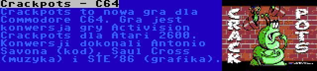 Crackpots - C64 | Crackpots to nowa gra dla Commodore C64. Gra jest konwersją gry Activision Crackpots dla Atari 2600. Konwersji dokonali Antonio Savona (kod), Saul Cross (muzyka) i STE'86 (grafika).