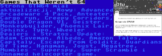 Games That Weren't 64 | Strona GTW64 miał aktualizacji. Nowy: Advanced Arcadeware 4 Pack, Anteater, Cargo run, Creepy Corridors, Double Dragon V1, Geister, Monkeybuilder, Phoenix Lair, Sphinx, Typo, Wheeler Dealers i Stratos. Update: Adam Caveman, Albedo, Amazon Tales, Capitaly, Escape From Colditz, Guardians Of Time, Hangman, Joust, Megatree, Mumbles - Superspy, Super Scramble i Unnamed helecopter game.