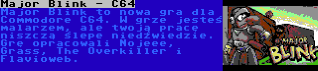 Major Blink - C64 | Major Blink to nowa gra dla Commodore C64. W grze jesteś malarzem, ale twoją pracę niszczą ślepe niedźwiedzie. Grę opracowali Nojeee, Grass, The Overkiller i Flavioweb.