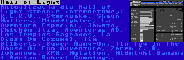 Hall of Light | Aktualizacja dla Hall of Light stronie internetowej: R.E.R.O., Starquake, Shaun Watters, Mindfighter, La Aventura Espacial, Jabato, Chichén Itzá, Aventuras AD, Los Templos Sagrados, La Diosa De Cozumel, Tim Gilberts, Super Hang-On, Tin Toy In The House Of Fun Adventure, Zareh Z. K. Johannes, XP8, Mutation, Midnight Banana i Adrian Robert Cummings.