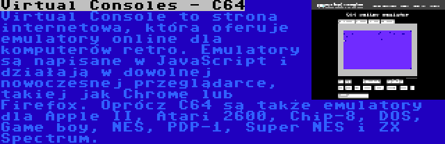 Virtual Consoles - C64 | Virtual Console to strona internetowa, która oferuje emulatory online dla komputerów retro. Emulatory są napisane w JavaScript i działają w dowolnej nowoczesnej przeglądarce, takiej jak Chrome lub Firefox. Oprócz C64 są także emulatory dla Apple II, Atari 2600, Chip-8, DOS, Game boy, NES, PDP-1, Super NES i ZX Spectrum.