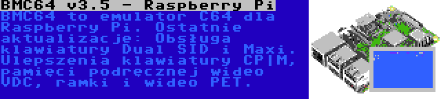 BMC64 v3.5 - Raspberry Pi | BMC64 to emulator C64 dla Raspberry Pi. Ostatnie aktualizacje: Obsługa klawiatury Dual SID i Maxi. Ulepszenia klawiatury CP|M, pamięci podręcznej wideo VDC, ramki i wideo PET.