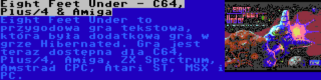 Eight Feet Under - C64, Plus/4 & Amiga | Eight Feet Under to przygodowa gra tekstowa, która była dodatkową grą w grze Hibernated. Gra jest teraz dostępna dla C64, Plus/4, Amiga, ZX Spectrum, Amstrad CPC, Atari ST, MSX i PC.