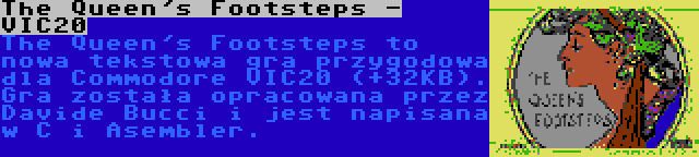 The Queen's Footsteps - VIC20 | The Queen's Footsteps to nowa tekstowa gra przygodowa dla Commodore VIC20 (+32KB). Gra została opracowana przez Davide Bucci i jest napisana w C i Asembler.