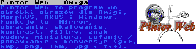 Pintor Web - Amiga | Pintor Web to program do obróbki obrazów dla Amigi, MorphOS, AROS i Windows. Funkcje to: Mirror, obracanie, skalowanie, kontrast, filtry, znak wodny, miniatura, cofanie / ponawianie i konwersje (gif, bmp, png, lbm, jpg i tif).