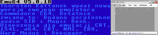 Emu64 V5.0.18 | Thorsten Kattanek wydał nową wersję swojego emulatora Commodore C64. Ostatnie zmiany to: Dodano oscyloskop audio SID i Magic Desk. Ulepszenia dla emulacji CRT, 1541, d64, CRT, NMI, IRQ, Warp Modus i Debugger.