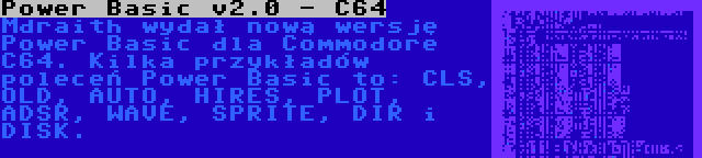 Power Basic v2.0 - C64 | Mdraith wydał nową wersję Power Basic dla Commodore C64. Kilka przykładów poleceń Power Basic to: CLS, OLD, AUTO, HIRES, PLOT, ADSR, WAVE, SPRITE, DIR i DISK.