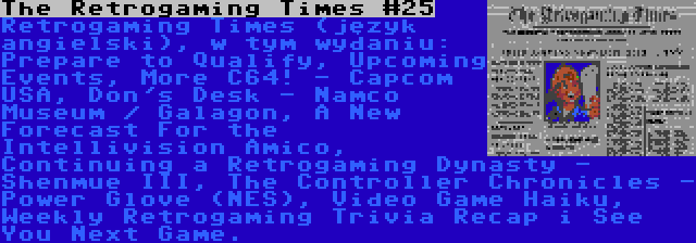 The Retrogaming Times #25 | Retrogaming Times (język angielski), w tym wydaniu: Prepare to Qualify, Upcoming Events, More C64! - Capcom USA, Don's Desk - Namco Museum / Galagon, A New Forecast For the Intellivision Amico, Continuing a Retrogaming Dynasty - Shenmue III, The Controller Chronicles - Power Glove (NES), Video Game Haiku, Weekly Retrogaming Trivia Recap i See You Next Game.