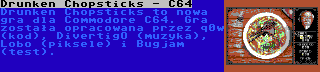 Drunken Chopsticks - C64 | Drunken Chopsticks to nowa gra dla Commodore C64. Gra została opracowana przez q0w (kod), DivertigO (muzyka), Lobo (piksele) i Bugjam (test).