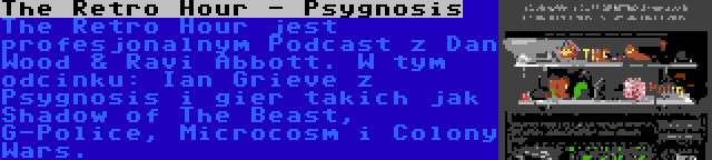 The Retro Hour - Psygnosis | The Retro Hour jest profesjonalnym Podcast z Dan Wood & Ravi Abbott. W tym odcinku: Ian Grieve z Psygnosis i gier takich jak Shadow of The Beast, G-Police, Microcosm i Colony Wars.