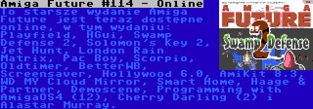 Amiga Future #114 - Online | To starsze wydanie Amiga Future jest teraz dostępne online, w tym wydaniu: Playfield, HGui, Swamp Defense 2, Solomon's Key 2, Jet Hunt, London Rain Matrix, Pac Boy, Scorpio, Oldtimer, BetterWB, Screensaver, Hollywood 6.0, AmiKit 8.3, WD MY Cloud Mirror, Smart Home, Haage & Partner, Demoscene, Programming with AmigaOS4 (12), Cherry Darling (2) i Alastar Murray.