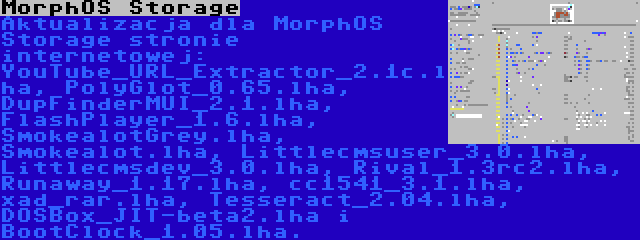 MorphOS Storage | Aktualizacja dla MorphOS Storage stronie internetowej: YouTube_URL_Extractor_2.1c.lha, PolyGlot_0.65.lha, DupFinderMUI_2.1.lha, FlashPlayer_1.6.lha, SmokealotGrey.lha, Smokealot.lha, Littlecmsuser_3.0.lha, Littlecmsdev_3.0.lha, Rival_1.3rc2.lha, Runaway_1.17.lha, cc1541_3.1.lha, xad_rar.lha, Tesseract_2.04.lha, DOSBox_JIT-beta2.lha i BootClock_1.05.lha.