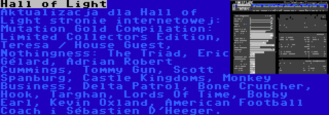 Hall of Light | Aktualizacja dla Hall of Light stronie internetowej: Mutation Gold Compilation: Limited Collectors Edition, Teresa / House Guest, Nothingness: The Triad, Éric Gélard, Adrian Robert Cummings, Tommy Gun, Scott Spanburg, Castle Kingdoms, Monkey Business, Delta Patrol, Bone Cruncher, Hook, Targhan, Lords Of Time, Bobby Earl, Kevin Oxland, American Football Coach i Sébastien D'Heeger.