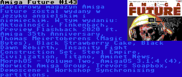 Amiga Future #143 | Papierowy magazyn Amiga Future został wydany w języku angielskim i niemieckim. W tym wydaniu: Aktualności, Finkenbach, Preview Flashback 2020 ft. Amiga 35th Anniversary, Thomas Meiertoberens (Magic Bytes), Black Strawberry Cake, Black Dawn Rebirth, Insanity Fight Construction Set, Steel Empire, Civilization, Titano, Aminet News, MorphOS - Volume Two, AmigaOS 3.1.4 (4), Norwich Amiga Group, Trevors Soapbox, Demoscene i Workshop Synchronising partitions.