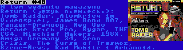 Return #40 | W tym wydaniu magazynu Return (język niemiecki): Tomb Raider, Atomkrieg im Videospiel, James Bond 007, Panzer-Dragoon, Neo Geo Arcade Stick Pro, Rygar, THE C64, Mischief Makers, 198X, Amiga Germany 34, Xeno Crisis, The Curse of Trasmoz, Szene-News, Rad Mobile i Arkanoid.