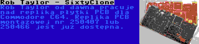 Rob Taylor - SixtyClone | Rob Taylor od dawna pracuje nad repliką płytki PCB dla Commodore C64. Replika PCB montażowej nr 250407 lub 250466 jest już dostępna.