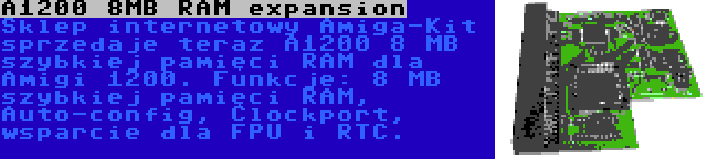 A1200 8MB RAM expansion | Sklep internetowy Amiga-Kit sprzedaje teraz A1200 8 MB szybkiej pamięci RAM dla Amigi 1200. Funkcje: 8 MB szybkiej pamięci RAM, Auto-config, Clockport, wsparcie dla FPU i RTC.