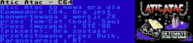 Atic Atac - C64 | Atic Atac to nowa gra dla Commodore C64. Gra jest konwertowana z wersji ZX przez Tom-Cat (kod), Saul Cross (muzyka) i STE'86 (piksele). Gra została przetestowana przez Bulb, Paranoidroid i RT.