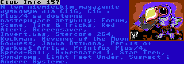 Club Info 157 | W tym niemieckim magazynie dyskowym dla C116, C16 i Plus/4 są dostępne następujące artykuły: Forum, Scene, Tips & Tricks, Red Alert, Screensaver, Invert.bas, Stercore 264, Rockman, Revenge of the Moon Goddess, Jabba Otthona, Perils of Darkest Africa, Printfox Plus/4, Speed-Ball, Hibernated 1, Star Trek, Syndrome, Eight Feet Under, Suspect i Andere Systeme.