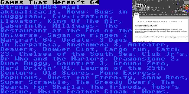 Games That Weren't 64 | Strona GTW64 miał aktualizacji. Nowy: Bugs in buggyland, Civilization, Elevator, King Of The Air, Labyrinth, Milliways: The Restaurant at the End of the Universe, Sagan om ringen i Warcraft 64. Update: 3 Days In Carpathia, Andromeda 3, Anteater, Beavers, Bomber Clot, Cargo run, Catch 23, Chelsea of the South Sea, Club Jr's, Dr Who and the Warlord, Dragonstone 2, Dune Buggy, Gauntlet 3, Ground Zero, Hard Drivin' V1, Lauren of the 25th Century, Old Scores, Pony Express, Populous, Quest for Eternity, Snow Bros, Super Scramble, The Greedy Dwarf, The Search For Sharla, The Tripods, Toby's Rescue, White Feather Cloak i Worms.