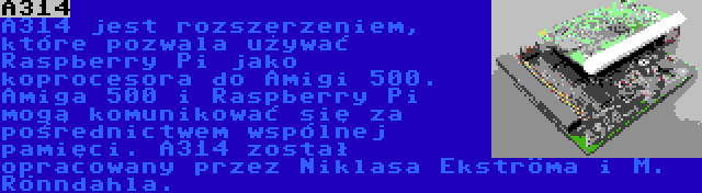 A314 | A314 jest rozszerzeniem, które pozwala używać Raspberry Pi jako koprocesora do Amigi 500. Amiga 500 i Raspberry Pi mogą komunikować się za pośrednictwem wspólnej pamięci. A314 został opracowany przez Niklasa Ekströma i M. Rönndahla.