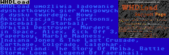 WHDLoad | WHDLoad umożliwia ładowanie dyskietkowych gier Amigowych z dysku twardego. Nowy:
Aktualizacja: The Cartoons, Spaceball / Starball, Orbital Destroyer, Murders in Space, Aliex, Kick Off 3, Paperboy, Marble Madness, Indiana Jones & The Last Crusade, Carthage, Colorado, Calephar,: Builderland: The Story Of Melba, Battle Storm, Loom i Legend Of Faerghail.